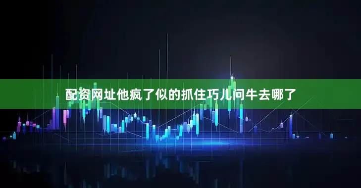 配资网址他疯了似的抓住巧儿问牛去哪了